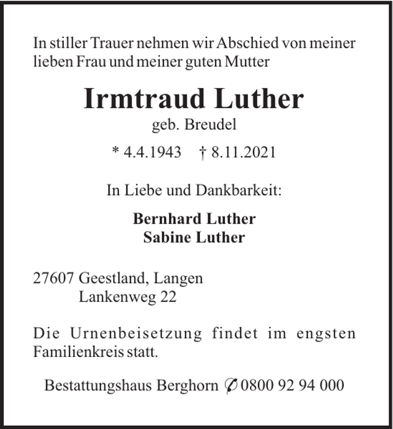<p>In stiller Trauer nehmen wir Abschied von meiner<br />lieben Frau und meiner guten Mutter</p><p>Irmtraud Luther<br />geb. Breudel<br />* 4.4.1943</p><p>† 8.11.2021</p><p>In Liebe und Dankbarkeit:<br />Bernhard Luther<br />Sabine Luther<br />27607 Geestland, Langen<br />Lankenweg 22<br />Die Urnenbeisetzung findet im engsten<br />Familienkreis statt.<br />Bestattungshaus Berghorn * 0800 92 94 000</p>