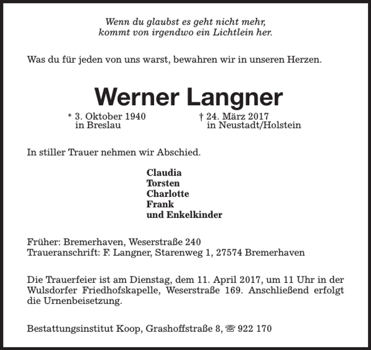 <p>Wenn du glaubst es geht nicht mehr,<br />kommt von irgendwo ein Lichtlein her.<br />Was du für jeden von uns warst, bewahren wir in unseren Herzen.</p><p>Werner Langner</p><p>* 3. Oktober 1940</p><p>in Breslau</p><p>† 24. März 2017<br />in Neustadt/Holstein</p><p>In stiller Trauer nehmen wir Abschied.<br />Claudia<br />Torsten<br />Charlotte<br />Frank<br />und Enkelkinder<br />Früher: Bremerhaven, Weserstraße 240<br />Traueranschrift: F. Langner, Starenweg 1, 27574 Bremerhaven<br />Die Trauerfeier ist am Dienstag, dem 11. April 2017, um 11 Uhr in der<br />Wulsdorfer Friedhofskapelle, Weserstraße 169. Anschließend erfolgt<br />die Urnenbeisetzung.<br />Bestattungsinstitut Koop, Grashoffstraße 8, s 922 170</p>