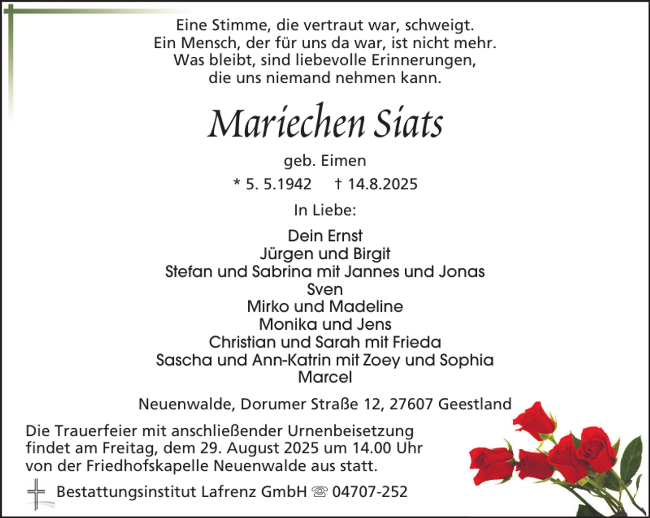 <p>Eine Stimme, die vertraut war, schweigt.<br />Ein Mensch, der für uns da war, ist nicht mehr.<br />Was bleibt, sind liebevolle Erinnerungen,<br />die uns niemand nehmen kann.</p><p>Mariechen Siats<br />geb. Eimen<br />* 5. 5.1942 † 14.8.2025<br />In Liebe:<br />Dein Ernst<br />Jürgen und Birgit<br />Stefan und Sabrina mit Jannes und Jonas<br />Sven<br />Mirko und Madeline<br />Monika und Jens<br />Christian und Sarah mit Frieda<br />Sascha und Ann-Katrin mit Zoey und Sophia<br />Marcel<br />Neuenwalde, Dorumer Straße 12, 27607 Geestland<br />Die Trauerfeier mit anschließender Urnenbeisetzung<br />findet am Freitag, dem 29. August 2025 um 14.00 Uhr<br />von der Friedhofskapelle Neuenwalde aus statt.<br />Bestattungsinstitut Lafrenz GmbH</p><p>04707-252</p>