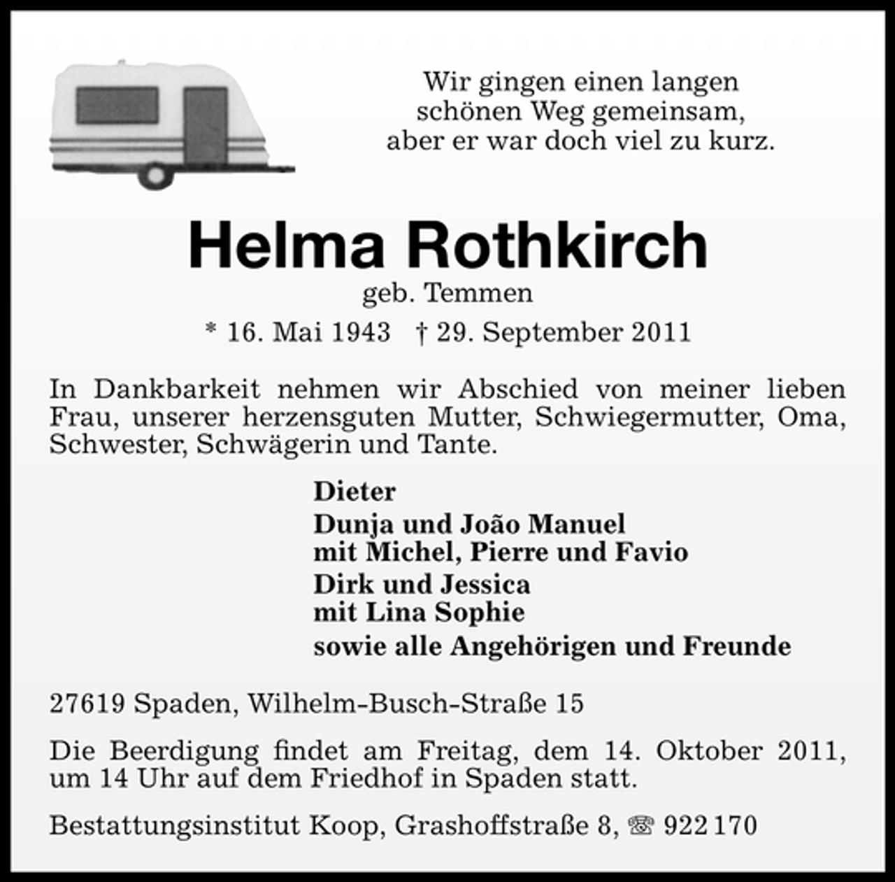 <p>Wir gingen einen langen<br />schönen Weg gemeinsam,<br />aber er war doch viel zu kurz.</p><p>Helma Rothkirch<br />geb. Temmen<br />* 16. Mai 1943 † 29. September 2011</p><p>In Dankbarkeit nehmen wir Abschied von meiner lieben<br />Frau, unserer herzensguten Mutter, Schwiegermutter, Oma,<br />Schwester, Schwägerin und Tante.<br />Dieter<br />Dunja und João Manuel<br />mit Michel, Pierre und Favio<br />Dirk und Jessica<br />mit Lina Sophie<br />sowie alle Angehörigen und Freunde<br />27619 Spaden, Wilhelm-Busch-Straße 15<br />Die Beerdigung ﬁndet am Freitag, dem 14. Oktober 2011,<br />um 14 Uhr auf dem Friedhof in Spaden statt.<br />Bestattungsinstitut Koop, Grashoffstraße 8, 922 170</p>