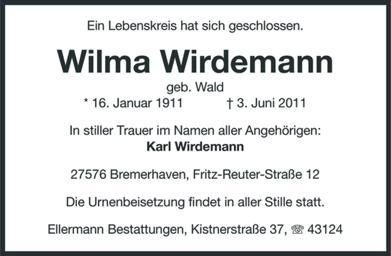 <p>Ein Lebenskreis hat sich geschlossen.</p><p>Wilma Wirdemann<br />geb. Wald * 16. Januar 1911 † 3. Juni 2011 In stiller Trauer im Namen aller Angehörigen: Karl Wirdemann 27576 Bremerhaven, Fritz-Reuter-Straße 12 Die Urnenbeisetzung findet in aller Stille statt. Ellermann Bestattungen, Kistnerstraße 37, 43124</p>