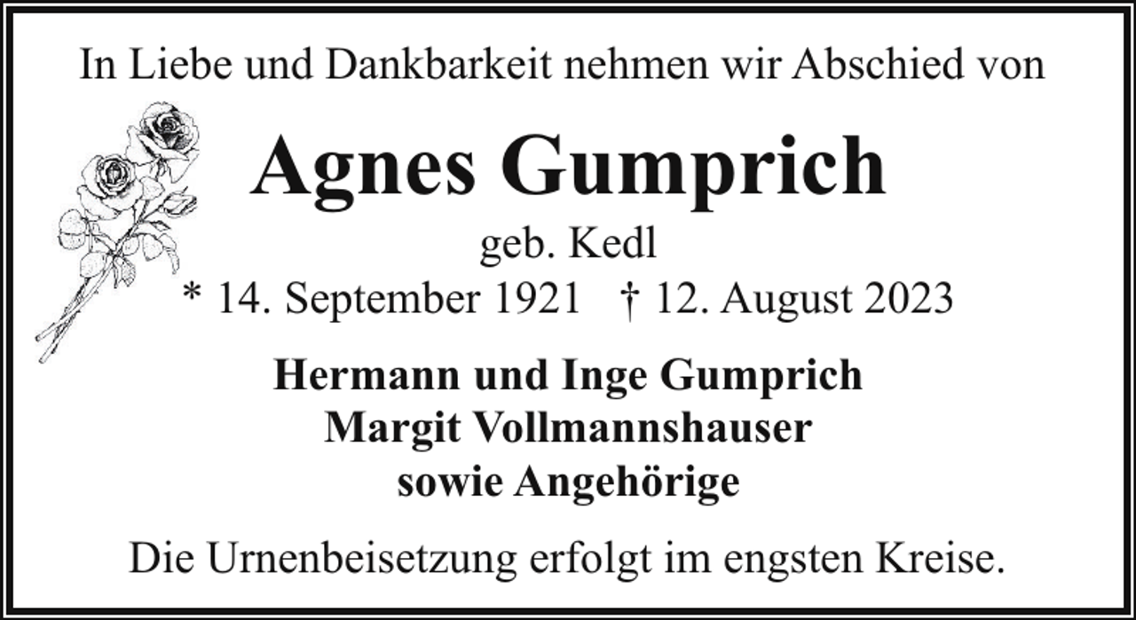 <p>In Liebe und Dankbarkeit nehmen wir Abschied von</p><p>Agnes Gumprich</p><p>geb. Kedl<br />* 14. September 1921 † 12. August 2023<br />Hermann und Inge Gumprich<br />Margit Vollmannshauser<br />sowie Angehörige<br />Die Urnenbeisetzung erfolgt im engsten Kreise.</p>