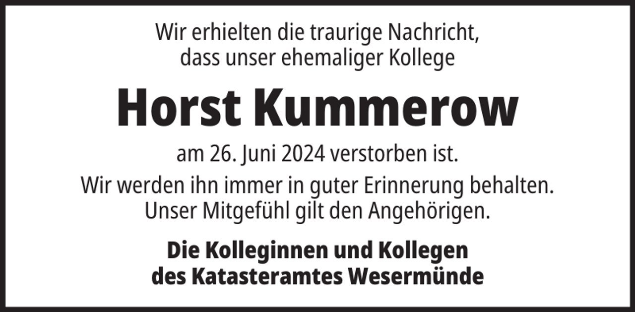 <p>Wir erhielten die traurige Nachricht,<br />dass unser ehemaliger Kollege</p><p>Horst Kummerow</p><p>am 26. Juni 2024 verstorben ist.<br />Wir werden ihn immer in guter Erinnerung behalten.<br />Unser Mitgefühl gilt den Angehörigen.<br />Die Kolleginnen und Kollegen<br />des Katasteramtes Wesermünde</p>