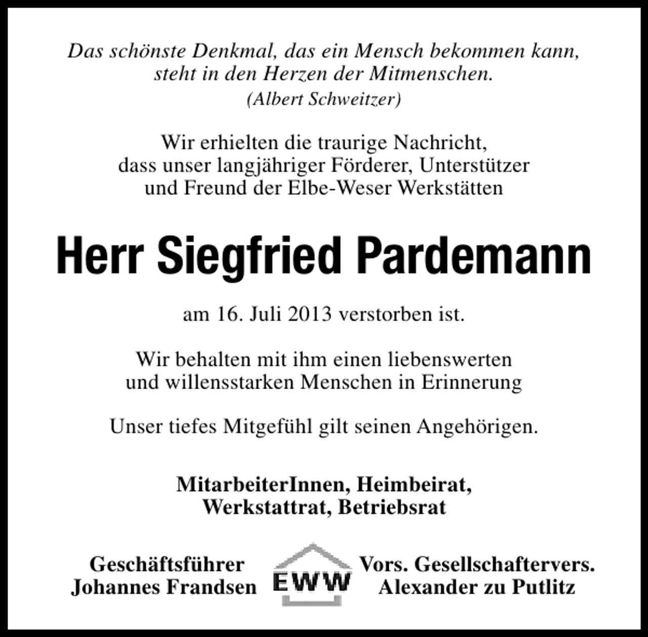 <p>Das schönste Denkmal, das ein Mensch bekommen kann,<br />steht in den Herzen der Mitmenschen.<br />(Albert Schweitzer)</p><p>Wir erhielten die traurige Nachricht,<br />dass unser langjähriger Förderer, Unterstützer<br />und Freund der Elbe-Weser Werkstätten</p><p>Herr Siegfried Pardemann<br />am 16. Juli 2013 verstorben ist.<br />Wir behalten mit ihm einen liebenswerten<br />und willensstarken Menschen in Erinnerung<br />Unser tiefes Mitgefühl gilt seinen Angehörigen.<br />MitarbeiterInnen, Heimbeirat,<br />Werkstattrat, Betriebsrat<br />Geschäftsführer<br />Johannes Frandsen</p><p>Vors. Gesellschaftervers.<br />Alexander zu Putlitz</p>