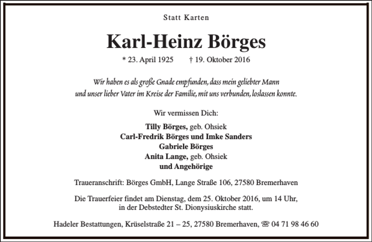 <p>Statt Karten</p><p>Karl-Heinz Börges<br />* 23. April 1925</p><p>† 19. Oktober 2016</p><p>Wir haben es als große Gnade empfunden,dass mein geliebter Mann<br />und unser lieber Vater im Kreise der Familie,mit uns verbunden,loslassen konnte.<br />Wir vermissen Dich:<br />Tilly Börges, geb. Ohsiek<br />Carl-Fredrik Börges und Imke Sanders<br />Gabriele Börges<br />Anita Lange, geb. Ohsiek<br />und Angehörige<br />Traueranschrift: Börges GmbH, Lange Straße 106, 27580 Bremerhaven<br />Die Trauerfeier findet am Dienstag, dem 25. Oktober 2016, um 14 Uhr,<br />in der Debstedter St. Dionysiuskirche statt.<br />Hadeler Bestattungen, Krüselstraße 21 – 25, 27580 Bremerhaven, s 04 71 98 40</p>