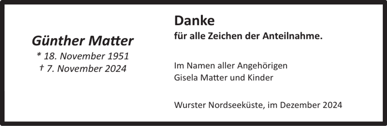 <p>Danke<br />Günther Matter<br />* 18. November 1951<br />† 7. November 2024</p><p>für alle Zeichen der Anteilnahme.</p><p>Im Namen aller Angehörigen<br />Gisela Matter und Kinder<br />Wurster Nordseeküste, im Dezember 2024</p>
