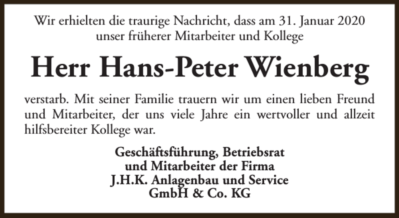 <p>Wir erhielten die traurige Nachricht, dass am 31. Januar 2020<br />unser früherer Mitarbeiter und Kollege</p><p>Herr Hans-Peter Wienberg<br />verstarb. Mit seiner Familie trauern wir um einen lieben Freund<br />und Mitarbeiter, der uns viele Jahre ein wertvoller und allzeit<br />hilfsbereiter Kollege war.<br />Geschäftsführung, Betriebsrat<br />und Mitarbeiter der Firma<br />J.H.K. Anlagenbau und Service<br />GmbH &amp; Co. KG</p>