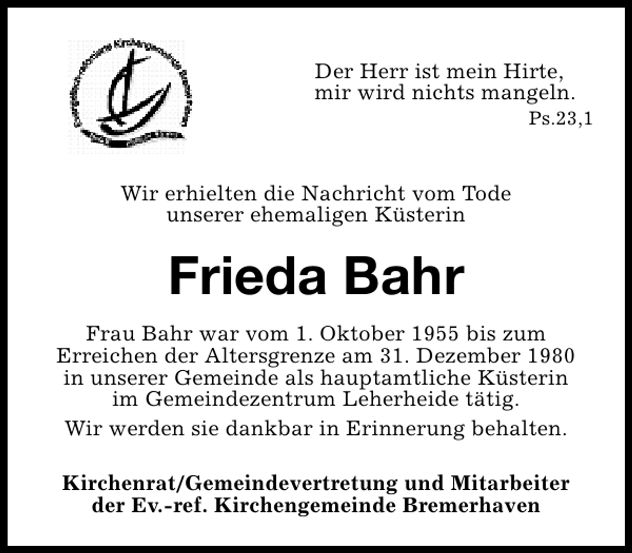 <p>Der Herr ist mein Hirte,<br />mir wird nichts mangeln.</p><p>Ps.23,1</p><p>Wir erhielten die Nachricht vom Tode<br />unserer ehemaligen Küsterin</p><p>Frieda Bahr<br />Frau Bahr war vom 1. Oktober 1955 bis zum<br />Erreichen der Altersgrenze am 31. Dezember 1980<br />in unserer Gemeinde als hauptamtliche Küsterin<br />im Gemeindezentrum Leherheide tätig.<br />Wir werden sie dankbar in Erinnerung behalten.<br />Kirchenrat/Gemeindevertretung und Mitarbeiter<br />der Ev.-ref. Kirchengemeinde Bremerhaven</p>