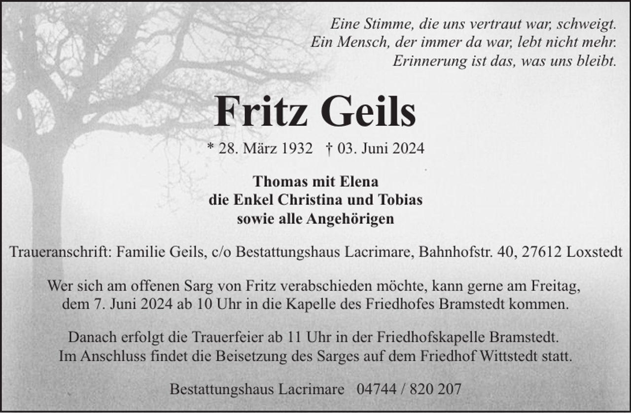 <p>Eine Stimme, die uns vertraut war, schweigt.<br />Ein Mensch, der immer da war, lebt nicht mehr.<br />Erinnerung ist das, was uns bleibt.</p><p>Fritz Geils</p><p>* 28. März 1932 † 03. Juni 2024<br />Thomas mit Elena<br />die Enkel Christina und Tobias<br />sowie alle Angehörigen<br />Traueranschrift: Familie Geils, c/o Bestattungshaus Lacrimare, Bahnhofstr. 40, 27612 Loxstedt<br />Wer sich am offenen Sarg von Fritz verabschieden möchte, kann gerne am Freitag,<br />dem 7. Juni 2024 ab 10 Uhr in die Kapelle des Friedhofes Bramstedt kommen.<br />Danach erfolgt die Trauerfeier ab 11 Uhr in der Friedhofskapelle Bramstedt.<br />Im Anschluss findet die Beisetzung des Sarges auf dem Friedhof Wittstedt statt.<br />Bestattungshaus Lacrimare 04744 / 87</p>