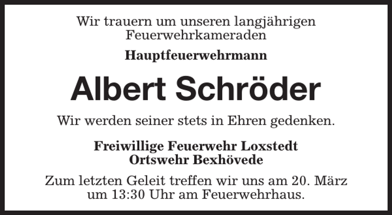 <p>Wir trauern um unseren langjährigen<br />Feuerwehrkameraden<br />Hauptfeuerwehrmann</p><p>Albert Schröder<br />Wir werden seiner stets in Ehren gedenken.<br />Freiwillige Feuerwehr Loxstedt<br />Ortswehr Bexhövede<br />Zum letzten Geleit treffen wir uns am 20. März<br />um 13:30 Uhr am Feuerwehrhaus.</p>