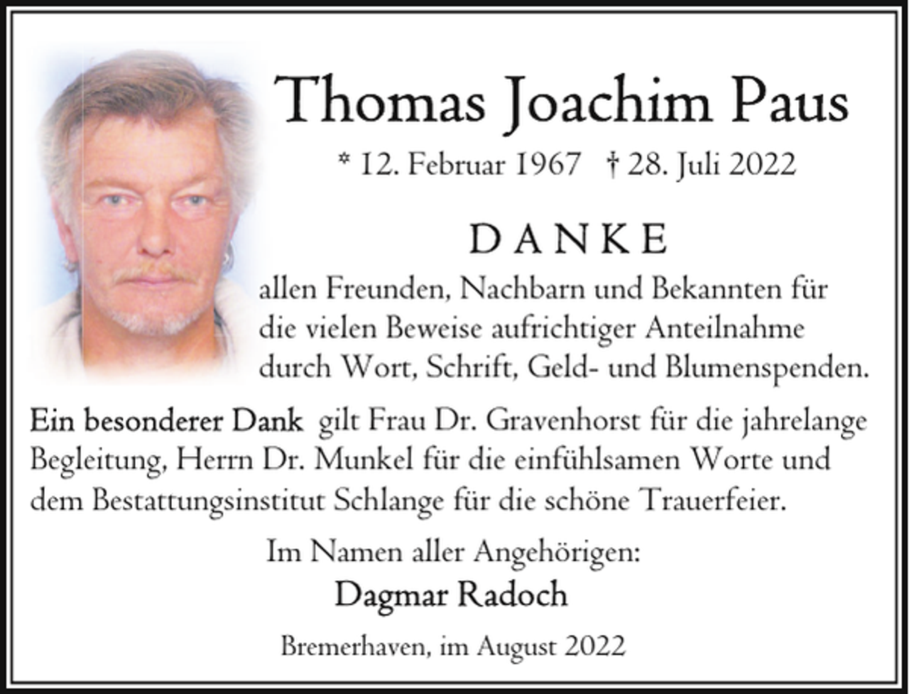 <p>* 12. Februar 1967 † 28. Juli 2022<br />allen Freunden, Nachbarn und Bekannten für<br />die vielen Beweise aufrichtiger Anteilnahme<br />durch Wort, Schrift, Geld- und Blumenspenden.<br />gilt Frau Dr. Gravenhorst für die jahrelange<br />Begleitung, Herrn Dr. Munkel für die einfühlsamen Worte und<br />dem Bestattungsinstitut Schlange für die schöne Trauerfeier.<br />Im Namen aller Angehörigen:<br />Bremerhaven, im August 2022</p>