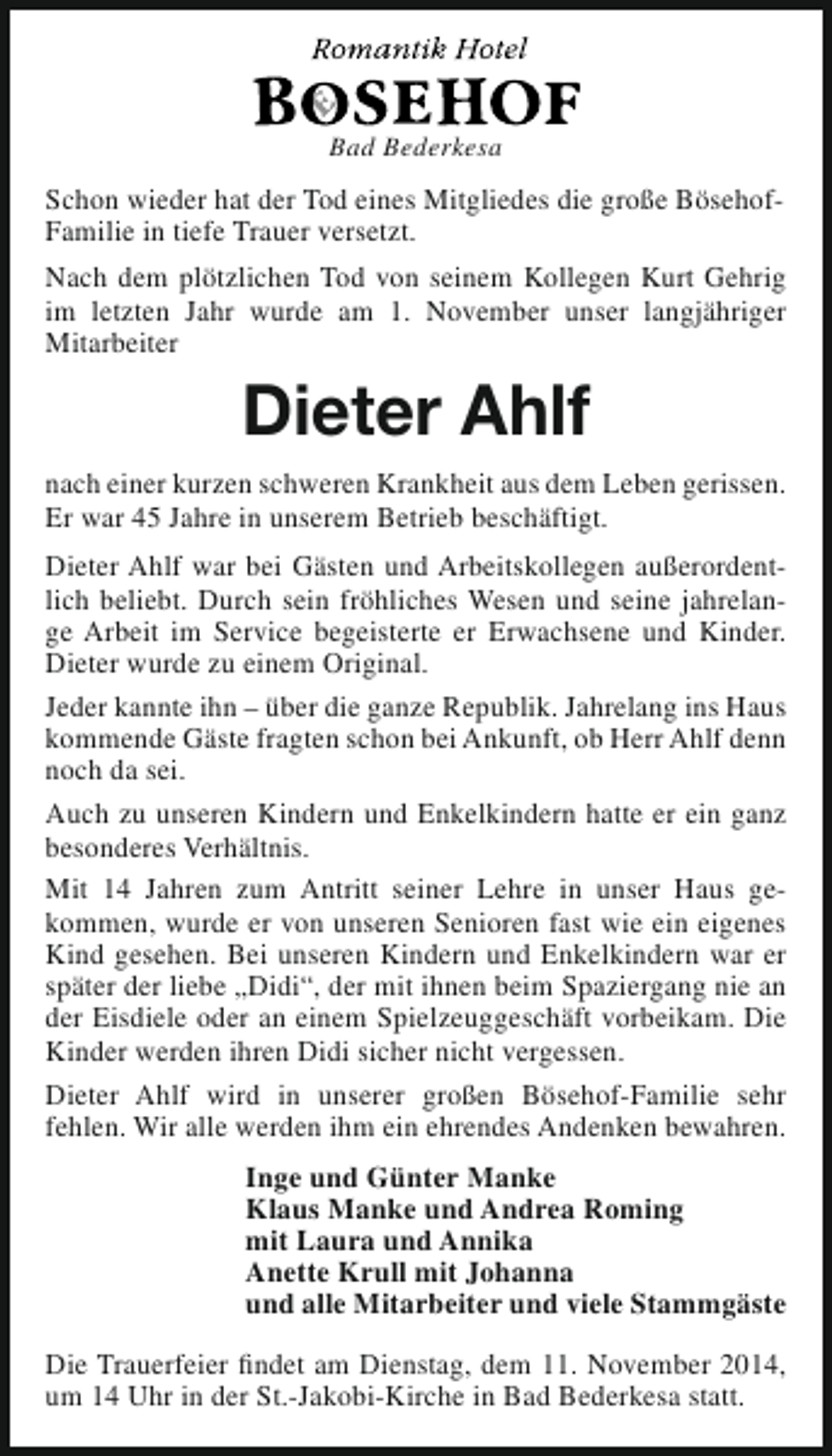 <p>Bad Bederkesa</p><p>Schon wieder hat der Tod eines Mitgliedes die große BösehofFamilie in tiefe Trauer versetzt.<br />Nach dem plötzlichen Tod von seinem Kollegen Kurt Gehrig<br />im letzten Jahr wurde am 1. November unser langjähriger<br />Mitarbeiter</p><p>Dieter Ahlf<br />nach einer kurzen schweren Krankheit aus dem Leben gerissen.<br />Er war 45 Jahre in unserem Betrieb beschäftigt.<br />Dieter Ahlf war bei Gästen und Arbeitskollegen außerordentlich beliebt. Durch sein fröhliches Wesen und seine jahrelange Arbeit im Service begeisterte er Erwachsene und Kinder.<br />Dieter wurde zu einem Original.<br />Jeder kannte ihn – über die ganze Republik. Jahrelang ins Haus<br />kommende Gäste fragten schon bei Ankunft, ob Herr Ahlf denn<br />noch da sei.<br />Auch zu unseren Kindern und Enkelkindern hatte er ein ganz<br />besonderes Verhältnis.<br />Mit 14 Jahren zum Antritt seiner Lehre in unser Haus gekommen, wurde er von unseren Senioren fast wie ein eigenes<br />Kind gesehen. Bei unseren Kindern und Enkelkindern war er<br />später der liebe „Didi“, der mit ihnen beim Spaziergang nie an<br />der Eisdiele oder an einem Spielzeuggeschäft vorbeikam. Die<br />Kinder werden ihren Didi sicher nicht vergessen.<br />Dieter Ahlf wird in unserer großen Bösehof-Familie sehr<br />fehlen. Wir alle werden ihm ein ehrendes Andenken bewahren.<br />Inge und Günter Manke<br />Klaus Manke und Andrea Roming<br />mit Laura und Annika<br />Anette Krull mit Johanna<br />und alle Mitarbeiter und viele Stammgäste<br />Die Trauerfeier findet am Dienstag, dem 11. November 2014,<br />um 14 Uhr in der St.-Jakobi-Kirche in Bad Bederkesa statt.</p>
