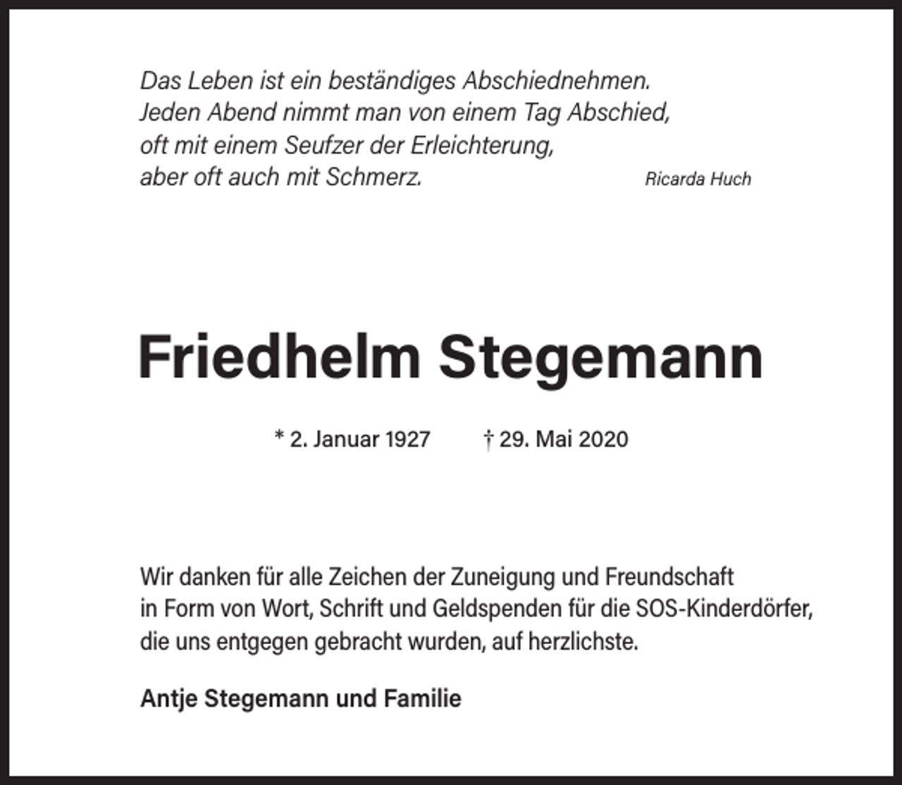 <p>Das Leben ist ein beständiges Abschiednehmen.<br />Jeden Abend nimmt man von einem Tag Abschied,<br />oft mit einem Seufzer der Erleichterung,<br />Ricarda Huch<br />aber oft auch mit Schmerz.</p><p>Friedhelm Stegemann<br />* 2. Januar 1927</p><p>† 29. Mai 2020</p><p>Wir danken für alle Zeichen der Zuneigung und Freundschaft<br />in Form von Wort, Schrift und Geldspenden für die SOS-Kinderdörfer,<br />die uns entgegen gebracht wurden, auf herzlichste.<br />Antje Stegemann und Familie</p>