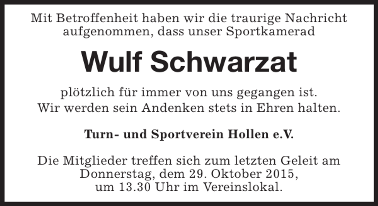 <p>Mit Betroffenheit haben wir die traurige Nachricht<br />aufgenommen, dass unser Sportkamerad</p><p>Wulf Schwarzat<br />plötzlich für immer von uns gegangen ist.<br />Wir werden sein Andenken stets in Ehren halten.<br />Turn- und Sportverein Hollen e.V.<br />Die Mitglieder treffen sich zum letzten Geleit am<br />Donnerstag, dem 29. Oktober 2015,<br />um 13.30 Uhr im Vereinslokal.</p>
