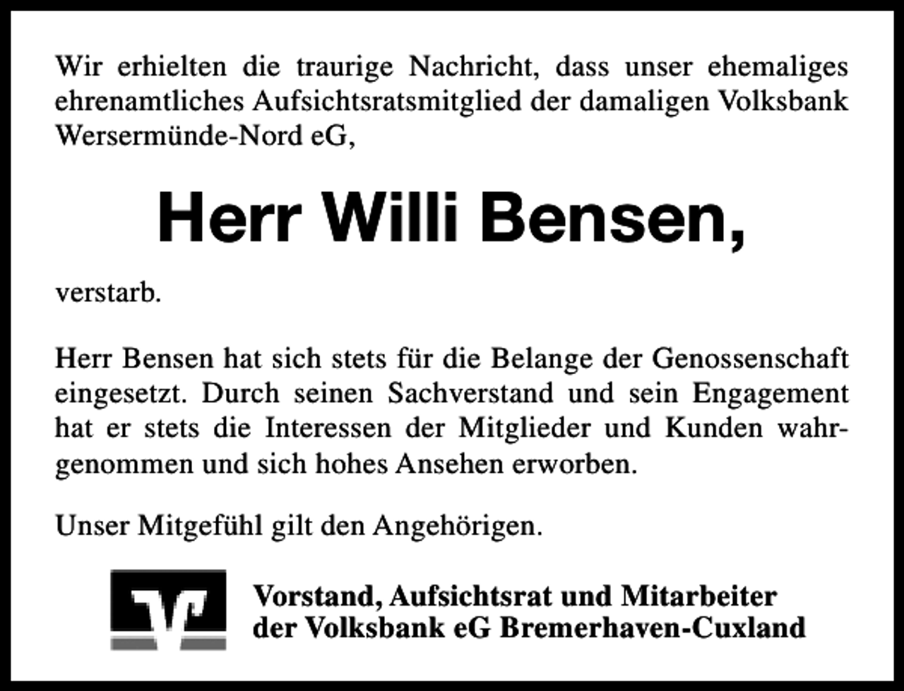 <p>Wir erhielten die traurige Nachricht, dass unser ehemaliges<br />ehrenamtliches Aufsichtsratsmitglied der damaligen Volksbank<br />Wersermünde-Nord eG,</p><p>Herr Willi Bensen,<br />verstarb.<br />Herr Bensen hat sich stets für die Belange der Genossenschaft<br />eingesetzt. Durch seinen Sachverstand und sein Engagement<br />hat er stets die Interessen der Mitglieder und Kunden wahrgenommen und sich hohes Ansehen erworben.<br />Unser Mitgefühl gilt den Angehörigen.<br />Vorstand, Aufsichtsrat und Mitarbeiter<br />der Volksbank eG Bremerhaven-Cuxland</p>