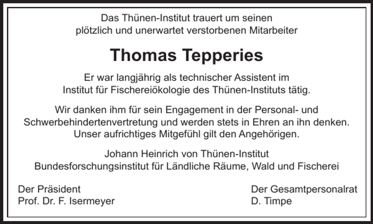 <p>Das Thünen-Institut trauert um seinen<br />plötzlich und unerw<br />rwartet verstorbenen Mitarbeiter</p><p>Thomas Tepperies<br />Er war langjährig als technischer Assistent im<br />Institut für Fischereiökologie des Thünen-Instituts tätig.<br />Wir danken ihm für sein Engagement in der Personal- und<br />Schwerbehindertenvertretung und werden stets in Ehren an ihn denken.<br />Unser aufrichtiges Mitgefühl gilt den Angehörigen.<br />Johann Heinrich von Thünen-Institut<br />Bundesforschungsinstitut für Ländliche Räume, Wald und Fischerei<br />Der Präsident<br />Prof. Dr. F. Isermeyer</p><p>Der Gesamtpersonalrat<br />D. Timpe</p>