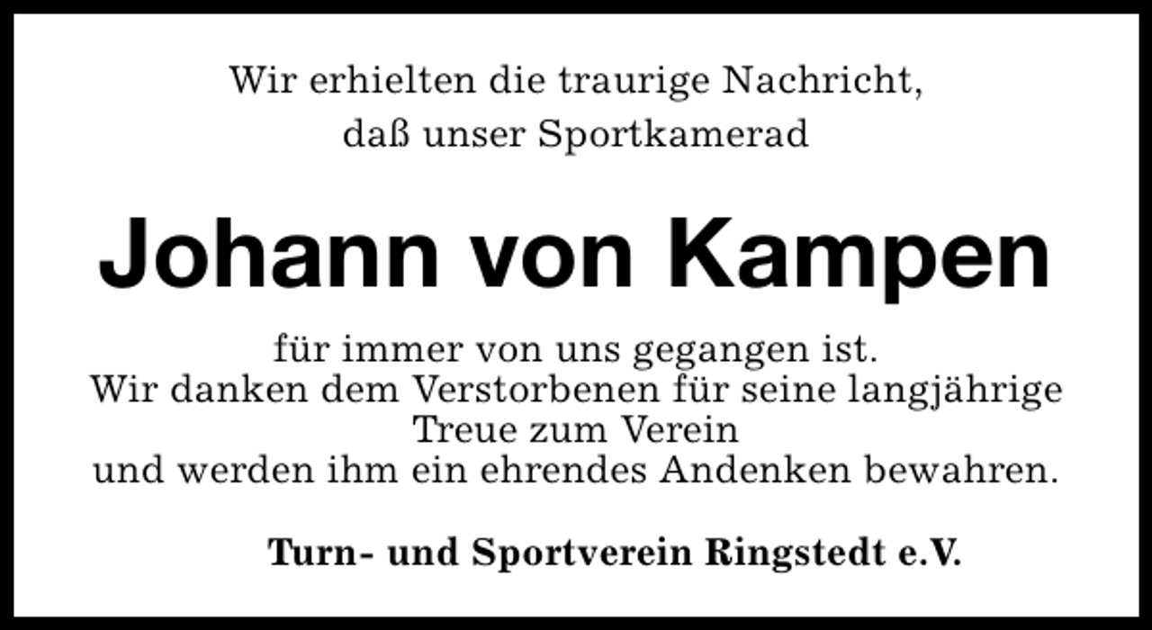 <p>Wir erhielten die traurige Nachricht,<br />daß unser Sportkamerad</p><p>Johann von Kampen<br />für immer von uns gegangen ist.<br />Wir danken dem Verstorbenen für seine langjährige<br />Treue zum Verein<br />und werden ihm ein ehrendes Andenken bewahren.<br />Turn- und Sportverein Ringstedt e.V.</p>