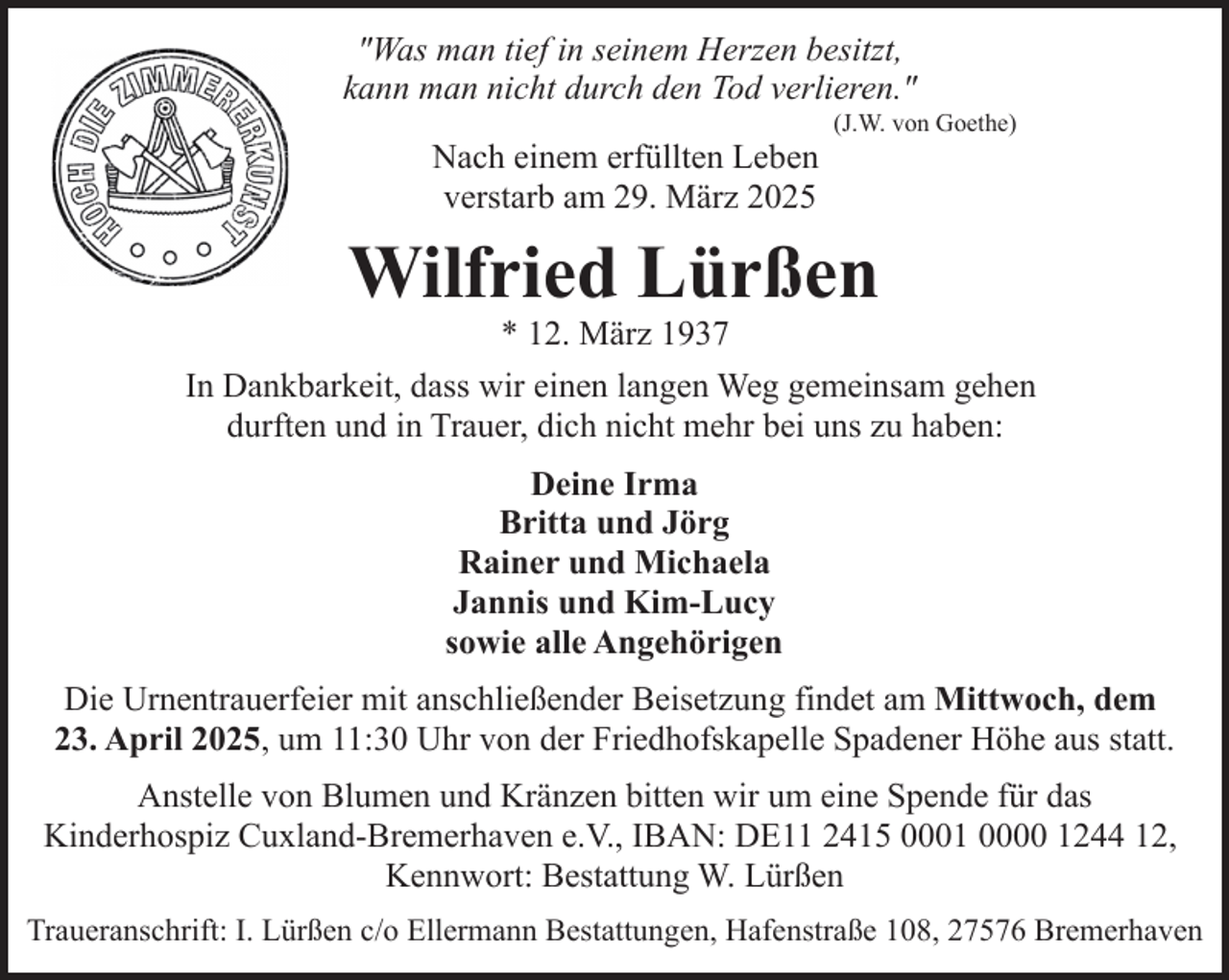 <p>"Was man tief in seinem Herzen besitzt,<br />kann man nicht durch den Tod verlieren."<br />Nach einem erfüllten Leben<br />verstarb am 29. März 2025</p><p>(J.W. von Goethe)</p><p>Wilfried Lürßen<br />* 12. März 1937</p><p>In Dankbarkeit, dass wir einen langen Weg gemeinsam gehen<br />durften und in Trauer, dich nicht mehr bei uns zu haben:<br />Deine Irma<br />Britta und Jörg<br />Rainer und Michaela<br />Jannis und Kim-Lucy<br />sowie alle Angehörigen<br />Die Urnentrauerfeier mit anschließender Beisetzung findet am Mittwoch, dem<br />23. April 2025, um 11:30 Uhr von der Friedhofskapelle Spadener Höhe aus statt.<br />Anstelle von Blumen und Kränzen bitten wir um eine Spende für das<br />Kinderhospiz Cuxland-Bremerhaven e.V., IBAN: DE11 2415 0001 0000 1244 12,<br />Kennwort: Bestattung W. Lürßen<br />Traueranschrift: I. Lürßen c/o Ellermann Bestattungen, Hafenstraße 108, 27576 Bremerhaven</p>