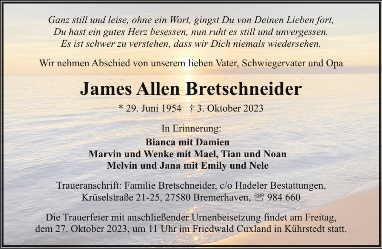 <p>Ganz still und leise, ohne ein Wort, gingst Du von Deinen Lieben fort,<br />Du hast ein gutes Herz besessen, nun ruht es still und unvergessen.<br />Es ist schwer zu verstehen, dass wir Dich niemals wiedersehen.<br />Wir nehmen Abschied von unserem lieben Vater, Schwiegervater und Opa</p><p>James Allen Bretschneider<br />* 29. Juni 1954 † 3. Oktober 2023<br />In Erinnerung:<br />Bianca mit Damien<br />Marvin und Wenke mit Mael, Tian und Noan<br />Melvin und Jana mit Emily und Nele<br />Traueranschrift: Familie Bretschneider, c/o Hadeler Bestattungen,<br />Krüselstraße 21-25, 27580 Bremerhaven, ' 984 660<br />Die Trauerfeier mit anschließender Urnenbeisetzung findet am Freitag,<br />dem 27. Oktober 2023, um 11 Uhr im Friedwald Cuxland in Kührstedt statt.</p>