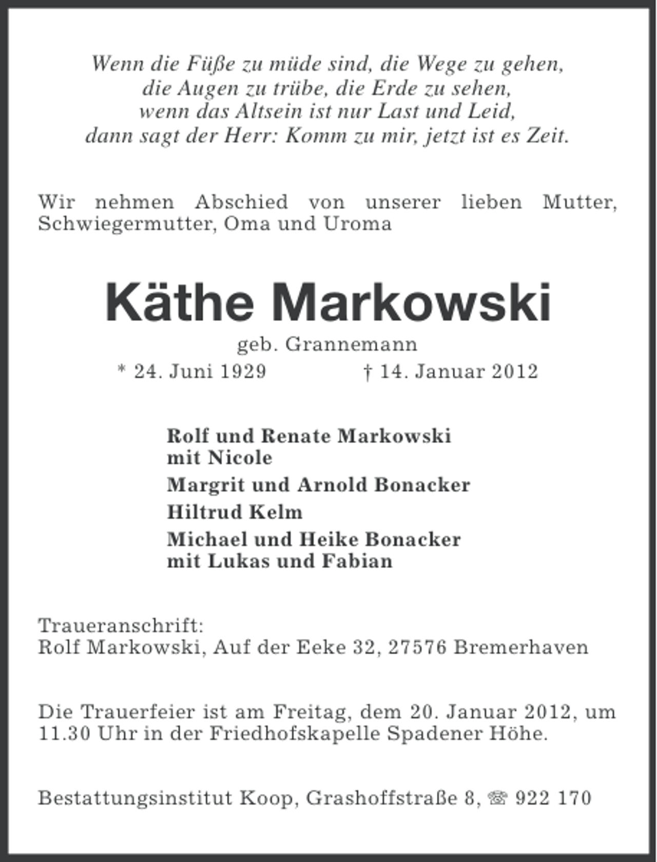 <p>Wenn die Füße zu müde sind, die Wege zu gehen,<br />die Augen zu trübe, die Erde zu sehen,<br />wenn das Altsein ist nur Last und Leid,<br />dann sagt der Herr: Komm zu mir, jetzt ist es Zeit.<br />Wir nehmen Abschied von unserer lieben Mutter,<br />Schwiegermutter, Oma und Uroma</p><p>Käthe Markowski<br />geb. Grannemann<br />* 24. Juni 1929<br />† 14. Januar 2012<br />Rolf und Renate Markowski<br />mit Nicole<br />Margrit und Arnold Bonacker<br />Hiltrud Kelm<br />Michael und Heike Bonacker<br />mit Lukas und Fabian<br />Traueranschrift:<br />Rolf Markowski, Auf der Eeke 32, 27576 Bremerhaven<br />Die Trauerfeier ist am Freitag, dem 20. Januar 2012, um<br />11.30 Uhr in der Friedhofskapelle Spadener Höhe.<br />Bestattungsinstitut Koop, Grashoffstraße 8, 922 170</p>