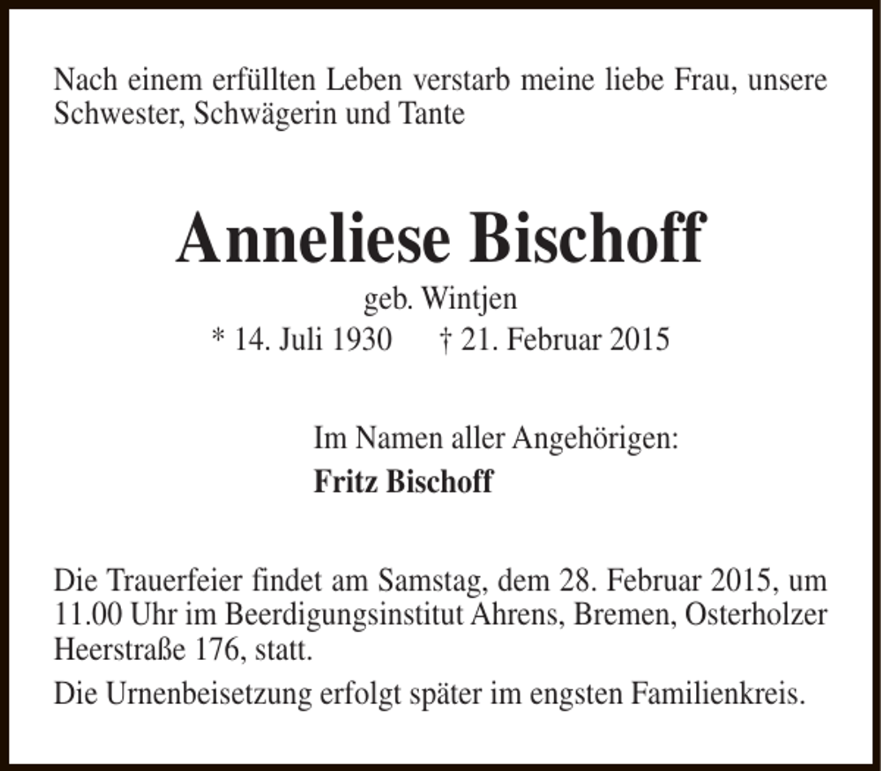 <p>Nach einem erfüllten Leben verstarb meine liebe Frau, unsere<br />Schwester, Schwägerin und Tante</p><p>Anneliese Bischoff<br />geb. Wintjen<br />* 14. Juli 1930 † 21. Februar 2015</p><p>Im Namen aller Angehörigen:<br />Fritz Bischoff<br />Die Trauerfeier findet am Samstag, dem 28. Februar 2015, um<br />11.00 Uhr im Beerdigungsinstitut Ahrens, Bremen, Osterholzer<br />Heerstraße 176, statt.<br />Die Urnenbeisetzung erfolgt später im engsten Familienkreis.</p>