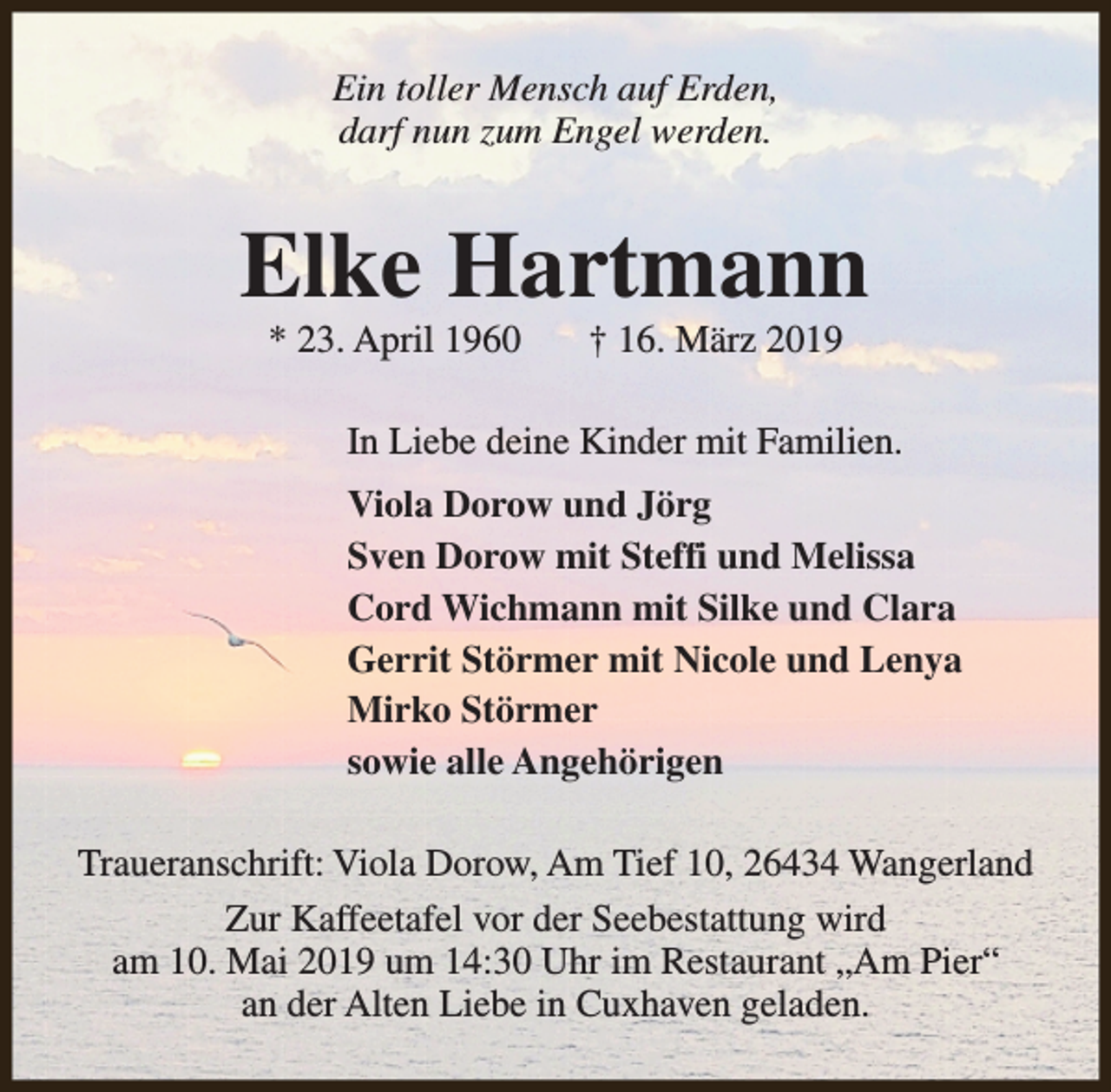 <p>Ein toller Mensch auf Erden,<br />darf nun zum Engel werden.</p><p>Elke Hartmann<br />* 23. April 1960</p><p>† 16. März 2019</p><p>In Liebe deine Kinder mit Familien.<br />Viola Dorow und Jörg<br />Sven Dorow mit Steffi und Melissa<br />Cord Wichmann mit Silke und Clara<br />Gerrit Störmer mit Nicole und Lenya<br />Mirko Störmer<br />sowie alle Angehörigen<br />Traueranschrift: Viola Dorow, Am Tief 10, 26434 Wangerland<br />Zur Kaffeetafel vor der Seebestattung wird<br />am 10. Mai 2019 um 14:30 Uhr im Restaurant „Am Pier“<br />an der Alten Liebe in Cuxhaven geladen.</p>