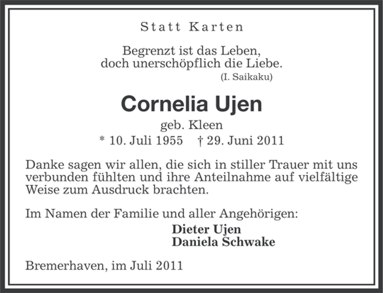 <p>Statt Karten<br />Begrenzt ist das Leben,<br />doch unerschöpflich die Liebe.<br />(I. Saikaku)</p><p>Cornelia Ujen<br />geb. Kleen<br />* 10. Juli 1955 † 29. Juni 2011<br />Danke sagen wir allen, die sich in stiller Trauer mit uns<br />verbunden fühlten und ihre Anteilnahme auf vielfältige<br />Weise zum Ausdruck brachten.<br />Im Namen der Familie und aller Angehörigen:<br />Dieter Ujen<br />Daniela Schwake<br />Bremerhaven, im Juli 2011</p>