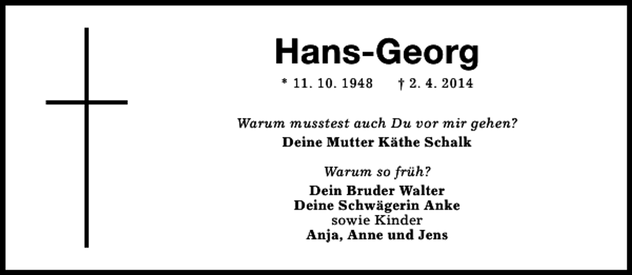 <p>Hans-Georg<br />* 11. 10. 1948</p><p>† 2. 4. 2014</p><p>Warum musstest auch Du vor mir gehen?<br />Deine Mutter Käthe Schalk<br />Warum so früh?<br />Dein Bruder Walter<br />Deine Schwägerin Anke<br />sowie Kinder<br />Anja, Anne und Jens</p>