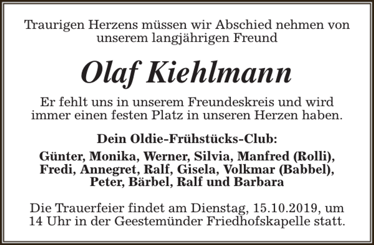 <p>Traurigen Herzens müssen wir Abschied nehmen von<br />unserem langjährigen Freund</p><p>Olaf Kiehlmann<br />Er fehlt uns in unserem Freundeskreis und wird<br />immer einen festen Platz in unseren Herzen haben.<br />Dein Oldie-Frühstücks-Club:<br />Günter, Monika, Werner, Silvia, Manfred (Rolli),<br />Fredi, Annegret, Ralf, Gisela, Volkmar (Babbel),<br />Peter, Bärbel, Ralf und Barbara<br />Die Trauerfeier findet am Dienstag, 15.10.2019, um<br />14 Uhr in der Geestemünder Friedhofskapelle statt.</p>