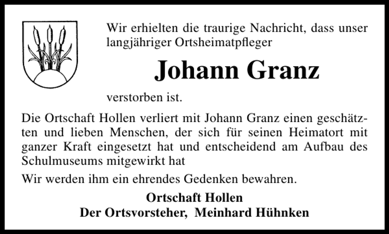 <p>Wir erhielten die traurige Nachricht, dass unser<br />langjähriger Ortsheimatpﬂeger</p><p>Johann Granz<br />verstorben ist.<br />Die Ortschaft Hollen verliert mit Johann Granz einen geschätzten und lieben Menschen, der sich für seinen Heimatort mit<br />ganzer Kraft eingesetzt hat und entscheidend am Aufbau des<br />Schulmuseums mitgewirkt hat<br />Wir werden ihm ein ehrendes Gedenken bewahren.<br />Ortschaft Hollen<br />Der Ortsvorsteher, Meinhard Hühnken</p>