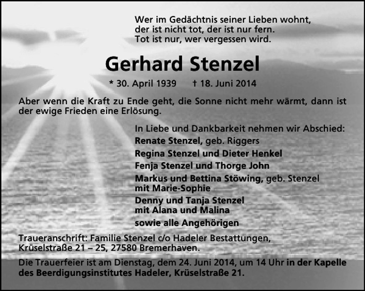<p>Wer im Gedächtnis seiner Lieben wohnt,<br />der ist nicht tot, der ist nur fern.<br />Tot ist nur, wer vergessen wird.</p><p>Gerhard Stenzel<br />* 30. April 1939</p><p>† 18. Juni 2014</p><p>Aber wenn die Kraft zu Ende geht, die Sonne nicht mehr wärmt, dann ist<br />der ewige Frieden eine Erlösung.<br />In Liebe und Dankbarkeit nehmen wir Abschied:<br />Renate Stenzel, geb. Riggers<br />Regina Stenzel und Dieter Henkel<br />Fenja Stenzel und Thorge John<br />Markus und Bettina Stöwing, geb. Stenzel<br />mit Marie-Sophie<br />Denny und Tanja Stenzel<br />mit Alana und Malina<br />sowie alle Angehörigen<br />Traueranschrift: Familie Stenzel c/o Hadeler Bestattungen,<br />Krüselstraße 21 – 25, 27580 Bremerhaven.<br />Die Trauerfeier ist am Dienstag, dem 24. Juni 2014, um 14 Uhr in der Kapelle<br />des Beerdigungsinstitutes Hadeler, Krüselstraße 21.</p>