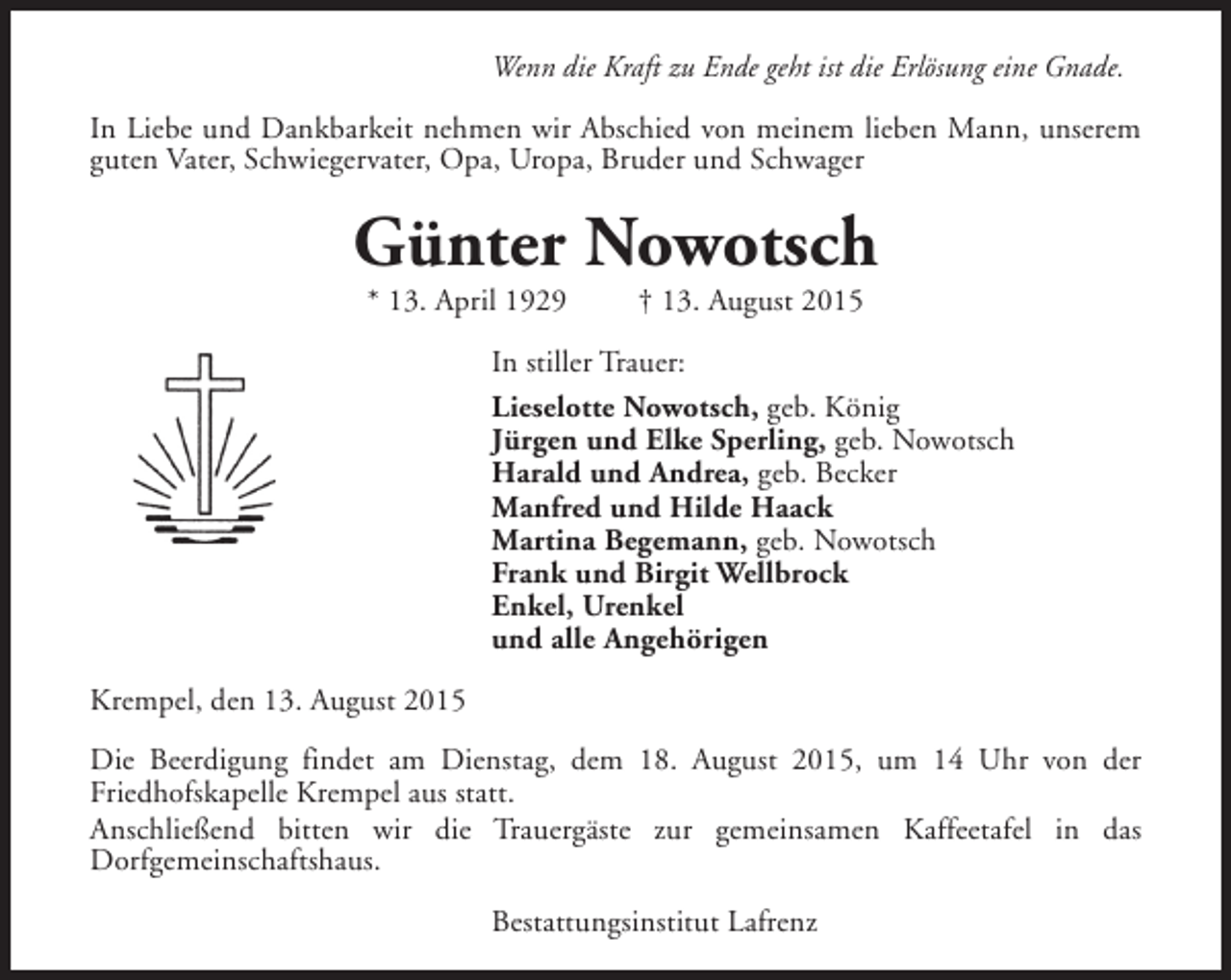 <p>Wenn die Kraft zu Ende geht ist die Erlösung eine Gnade.<br />In Liebe und Dankbarkeit nehmen wir Abschied von meinem lieben Mann, unserem<br />guten Vater, Schwiegervater, Opa, Uropa, Bruder und Schwager</p><p>Günter Nowotsch<br />* 13. April 1929</p><p>† 13. August 2015</p><p>In stiller Trauer:<br />Lieselotte Nowotsch, geb. König<br />Jürgen und Elke Sperling, geb. Nowotsch<br />Harald und Andrea, geb. Becker<br />Manfred und Hilde Haack<br />Martina Begemann, geb. Nowotsch<br />Frank und Birgit Wellbrock<br />Enkel, Urenkel<br />und alle Angehörigen<br />Krempel, den 13. August 2015<br />Die Beerdigung findet am Dienstag, dem 18. August 2015, um 14 Uhr von der<br />Friedhofskapelle Krempel aus statt.<br />Anschließend bitten wir die Trauergäste zur gemeinsamen Kaffeetafel in das<br />Dorfgemeinschaftshaus.<br />Bestattungsinstitut Lafrenz</p>