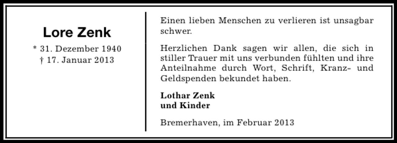 <p>Lore Zenk<br />* 31. Dezember 1940<br />† 17. Januar 2013</p><p>Einen lieben Menschen zu verlieren ist unsagbar<br />schwer.<br />Herzlichen Dank sagen wir allen, die sich in<br />stiller Trauer mit uns verbunden fühlten und ihre<br />Anteilnahme durch Wort, Schrift, Kranz- und<br />Geldspenden bekundet haben.<br />Lothar Zenk<br />und Kinder<br />Bremerhaven, im Februar 2013</p>