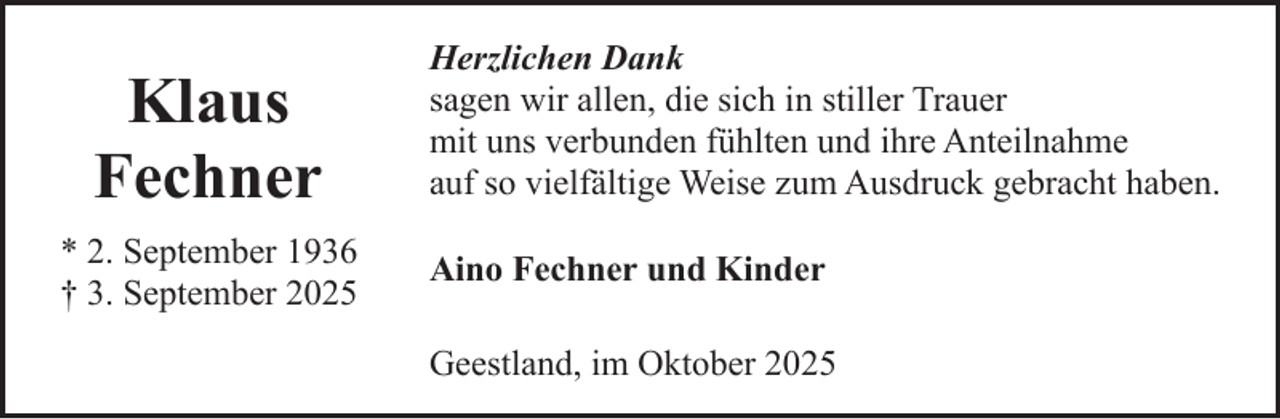 <p>Klaus<br />Fechner<br />* 2. September 1936<br />† 3. September 2025</p><p>Herzlichen Dank<br />sagen wir allen, die sich in stiller Trauer<br />mit uns verbunden fühlten und ihre Anteilnahme<br />auf so vielfältige Weise zum Ausdruck gebracht haben.<br />Aino Fechner und Kinder<br />Geestland, im Oktober 2025</p>