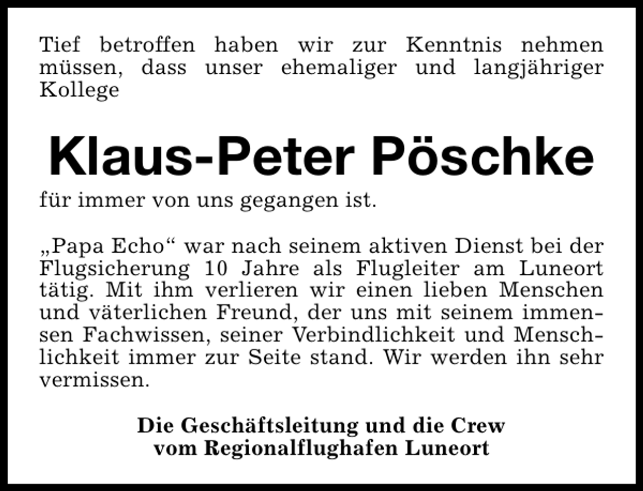 <p>Tief betroffen haben wir zur Kenntnis nehmen<br />müssen, dass unser ehemaliger und langjähriger<br />Kollege</p><p>Klaus-Peter Pöschke</p><p>für immer von uns gegangen ist.</p><p>„Papa Echo“ war nach seinem aktiven Dienst bei der<br />Flugsicherung 10 Jahre als Flugleiter am Luneort<br />tätig. Mit ihm verlieren wir einen lieben Menschen<br />und väterlichen Freund, der uns mit seinem immensen Fachwissen, seiner Verbindlichkeit und Menschlichkeit immer zur Seite stand. Wir werden ihn sehr<br />vermissen.<br />Die Geschäftsleitung und die Crew<br />vom Regionalflughafen Luneort</p>