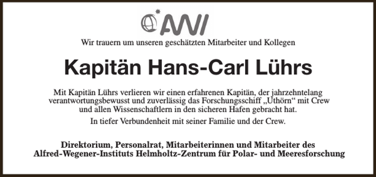 <p>Wir trauern um unseren geschätzten Mitarbeiter und Kollegen</p><p>Kapitän Hans-Carl Lührs<br />Mit Kapitän Lührs verlieren wir einen erfahrenen Kapitän, der jahrzehntelang<br />verantwortungsbewusst und zuverlässig das Forschungsschiff „Uthörn“ mit Crew<br />und allen Wissenschaftlern in den sicheren Hafen gebracht hat.<br />In tiefer Verbundenheit mit seiner Familie und der Crew.<br />Direktorium, Personalrat, Mitarbeiterinnen und Mitarbeiter des<br />Alfred-Wegener-Instituts Helmholtz-Zentrum für Polar- und Meeresforschung</p>