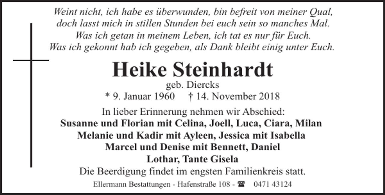 <p>Weint nicht, ich habe es überwunden, bin befreit von meiner Qual,<br />doch lasst mich in stillen Stunden bei euch sein so manches Mal.<br />Was ich getan in meinem Leben, ich tat es nur für Euch.<br />Was ich gekonnt hab ich gegeben, als Dank bleibt einig unter Euch.</p><p>Heike Steinhardt</p><p>geb. Diercks<br />* 9. Januar 1960 † 14. November 2018<br />In lieber Erinnerung nehmen wir Abschied:<br />Susanne und Florian mit Celina, Joell, Luca, Ciara, Milan<br />Melanie und Kadir mit Ayleen, Jessica mit Isabella<br />Marcel und Denise mit Bennett, Daniel<br />Lothar, Tante Gisela<br />Die Beerdigung findet im engsten Familienkreis statt.<br />Ellermann Bestattungen - Hafenstraße 108 - (</p><p>0471 43124</p>