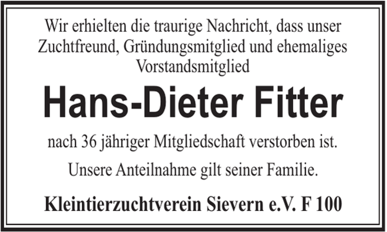 <p>Wir erhielten die traurige Nachricht, dass unser<br />Zuchtfreund, Gründungsmitglied und ehemaliges<br />Vorstandsmitglied</p><p>Hans-Dieter Fitter<br />nach 36 jähriger Mitgliedschaft verstorben ist.<br />Unsere Anteilnahme gilt seiner Familie.</p><p>Kleintierzuchtverein Sievern e.V. F 100</p>