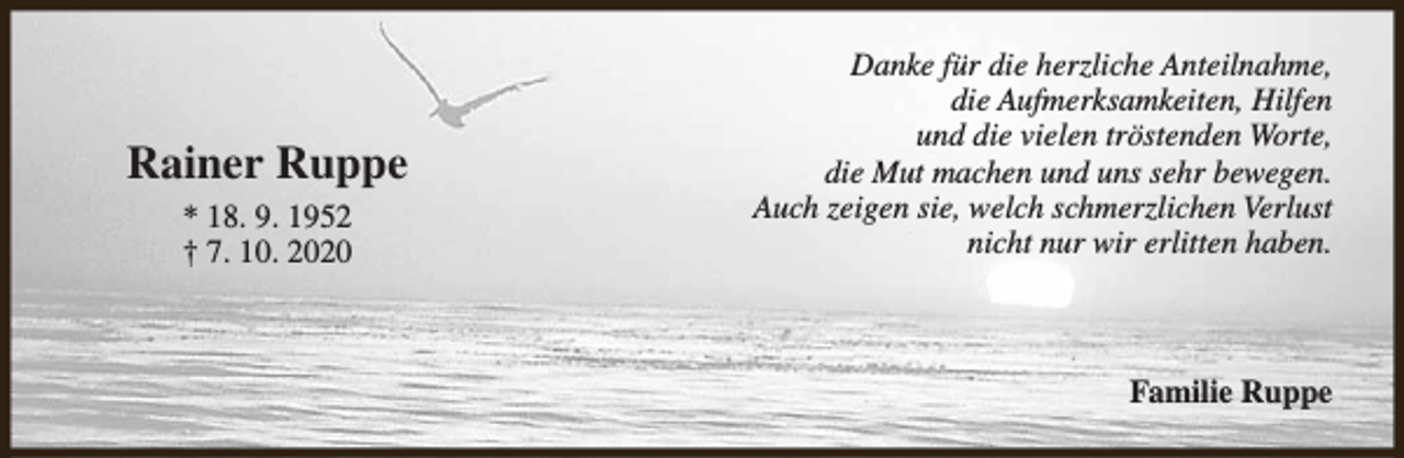 <p>Rainer Ruppe<br />* 18. 9. 1952<br />† 7. 10. 2020</p><p>Danke für die herzliche Anteilnahme,<br />die Aufmerksamkeiten, Hilfen<br />und die vielen tröstenden Worte,<br />die Mut machen und uns sehr bewegen.<br />Auch zeigen sie, welch schmerzlichen Verlust<br />nicht nur wir erlitten haben.</p><p>Familie Ruppe</p>