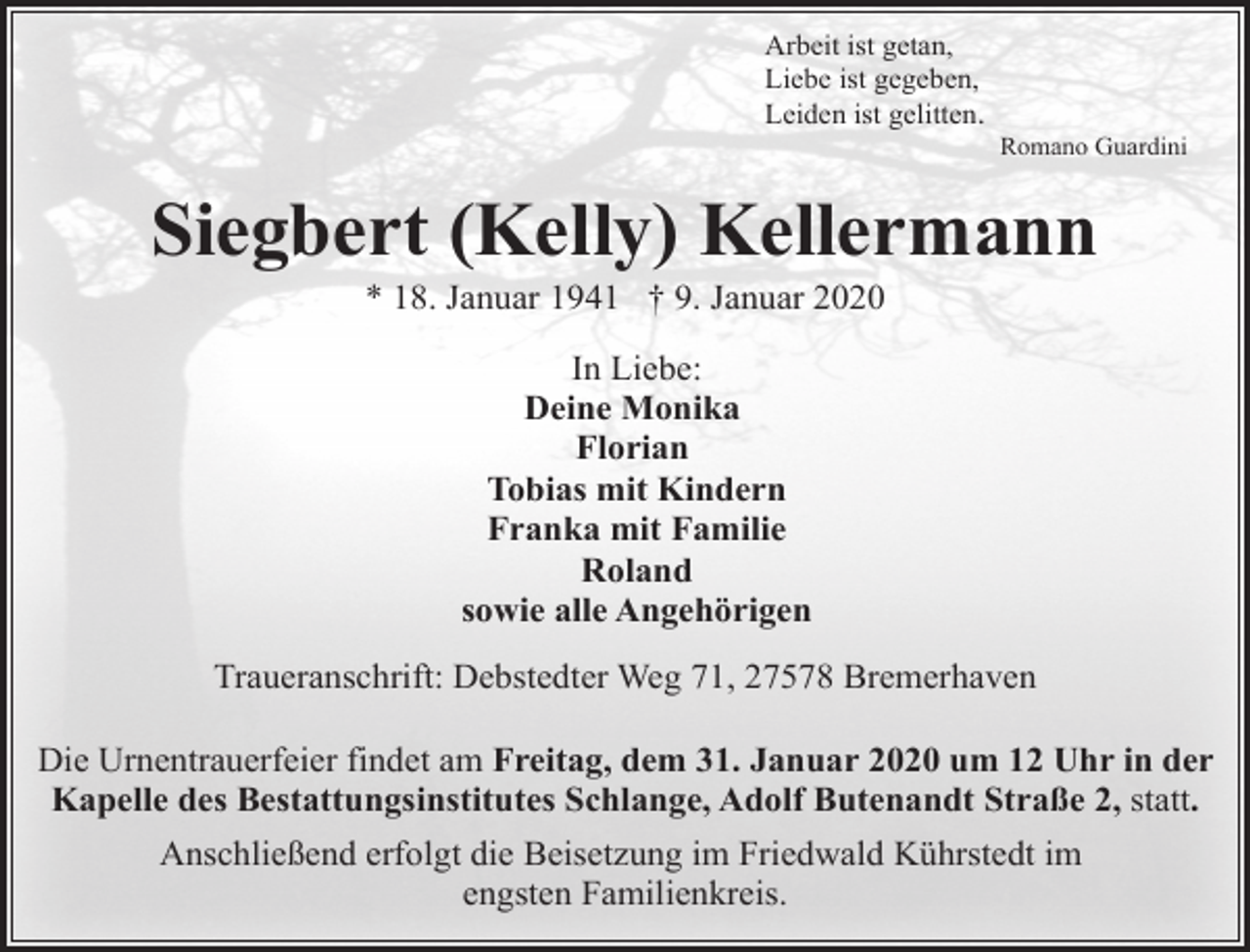 <p>Arbeit ist getan,<br />Liebe ist gegeben,<br />Leiden ist gelitten.</p><p>Romano Guardini</p><p>Siegbert (Kelly) Kellermann<br />* 18. Januar 1941 † 9. Januar 2020<br />In Liebe:<br />Deine Monika<br />Florian<br />Tobias mit Kindern<br />Franka mit Familie<br />Roland<br />sowie alle Angehörigen<br />Traueranschrift: Debstedter Weg 71, 27578 Bremerhaven<br />Die Urnentrauerfeier findet am Freitag, dem 31. Januar 2020 um 12 Uhr in der<br />Kapelle des Bestattungsinstitutes Schlange, Adolf Butenandt Straße 2, statt.<br />Anschließend erfolgt die Beisetzung im Friedwald Kührstedt im<br />engsten Familienkreis.</p>