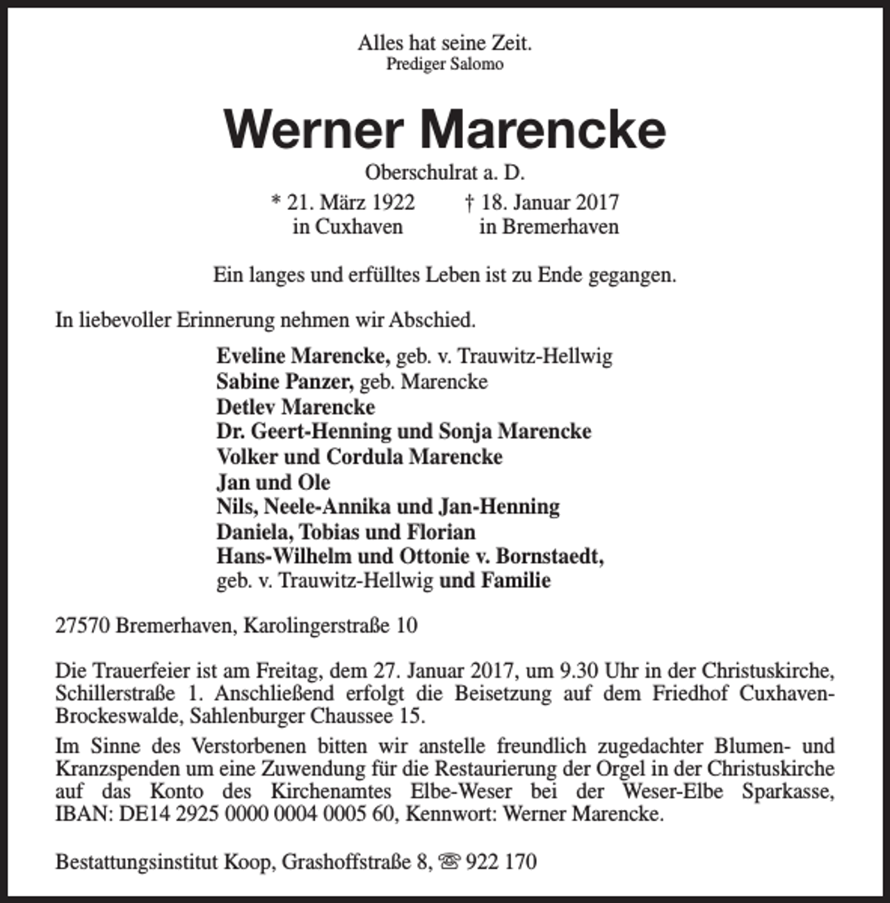 <p>Alles hat seine Zeit.<br />Prediger Salomo</p><p>Werner Marencke<br />Oberschulrat a. D.<br />* 21. März 1922<br />† 18. Januar 2017<br />in Cuxhaven<br />in Bremerhaven</p><p>Ein langes und erfülltes Leben ist zu Ende gegangen.<br />In liebevoller Erinnerung nehmen wir Abschied.<br />Eveline Marencke, geb. v. Trauwitz-Hellwig<br />Sabine Panzer, geb. Marencke<br />Detlev Marencke<br />Dr. Geert-Henning und Sonja Marencke<br />Volker und Cordula Marencke<br />Jan und Ole<br />Nils, Neele-Annika und Jan-Henning<br />Daniela, Tobias und Florian<br />Hans-Wilhelm und Ottonie v. Bornstaedt,<br />geb. v. Trauwitz-Hellwig und Familie<br />27570 Bremerhaven, Karolingerstraße 10<br />Die Trauerfeier ist am Freitag, dem 27. Januar 2017, um 9.30 Uhr in der Christuskirche,<br />Schillerstraße 1. Anschließend erfolgt die Beisetzung auf dem Friedhof CuxhavenBrockeswalde, Sahlenburger Chaussee 15.<br />Im Sinne des Verstorbenen bitten wir anstelle freundlich zugedachter Blumen- und<br />Kranzspenden um eine Zuwendung für die Restaurierung der Orgel in der Christuskirche<br />auf das Konto des Kirchenamtes Elbe-Weser bei der Weser-Elbe Sparkasse,<br />IBAN: DE14 2925 04 0005 60, Kennwort: Werner Marencke.<br />Bestattungsinstitut Koop, Grashoffstraße 8, s 922 170</p>