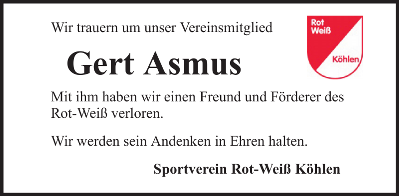 <p>Wir trauern um unser Vereinsmitglied</p><p>Gert Asmus<br />Mit ihm haben wir einen Freund und Förderer des<br />Rot-Weiß verloren.<br />Wir werden sein Andenken in Ehren halten.<br />Sportverein Rot-Weiß Köhlen</p>