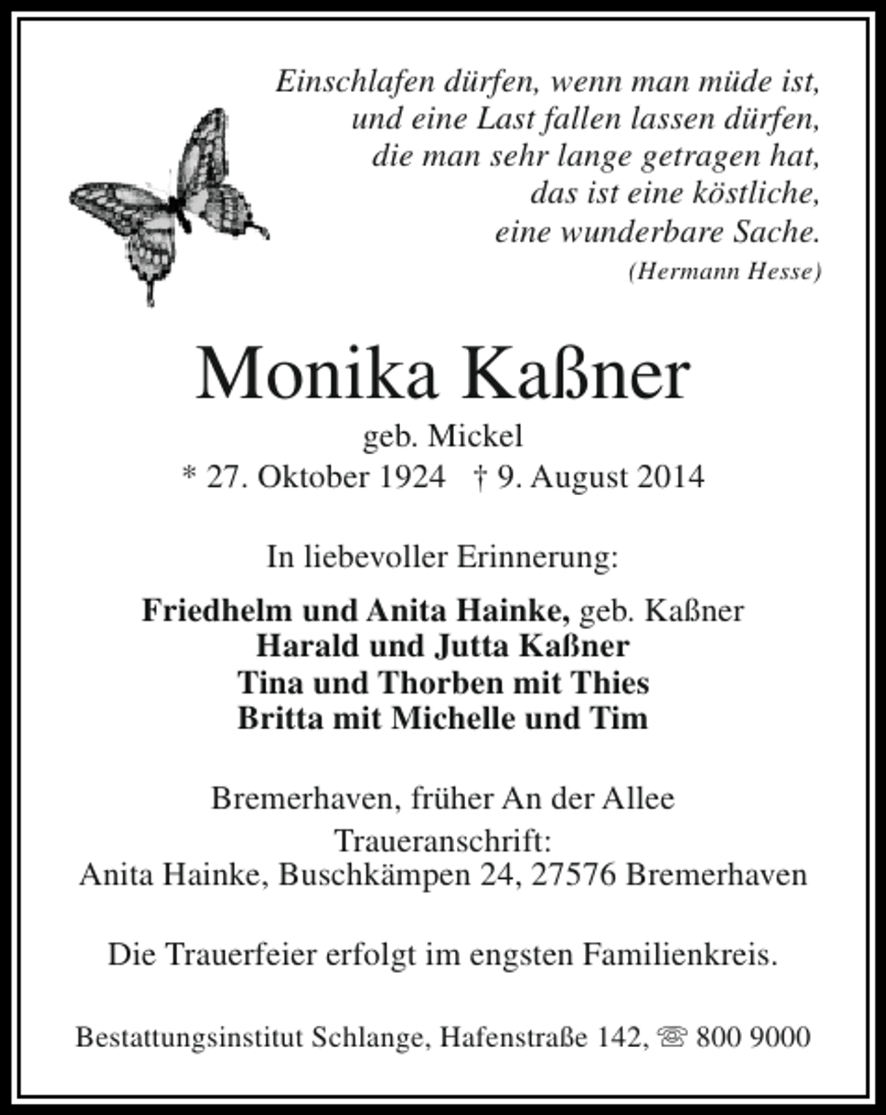 <p>Einschlafen dürfen, wenn man müde ist,<br />und eine Last fallen lassen dürfen,<br />die man sehr lange getragen hat,<br />das ist eine köstliche,<br />eine wunderbare Sache.</p><p>(Hermann Hesse)</p><p>Monika Kaßner</p><p>geb. Mickel<br />* 27. Oktober 1924 † 9. August 2014<br />In liebevoller Erinnerung:<br />Friedhelm und Anita Hainke, geb. Kaßner<br />Harald und Jutta Kaßner<br />Tina und Thorben mit Thies<br />Britta mit Michelle und Tim<br />Bremerhaven, früher An der Allee<br />Traueranschrift:<br />Anita Hainke, Buschkämpen 24, 27576 Bremerhaven<br />Die Trauerfeier erfolgt im engsten Familienkreis.<br />Bestattungsinstitut Schlange, Hafenstraße 142, s 800 9000</p>