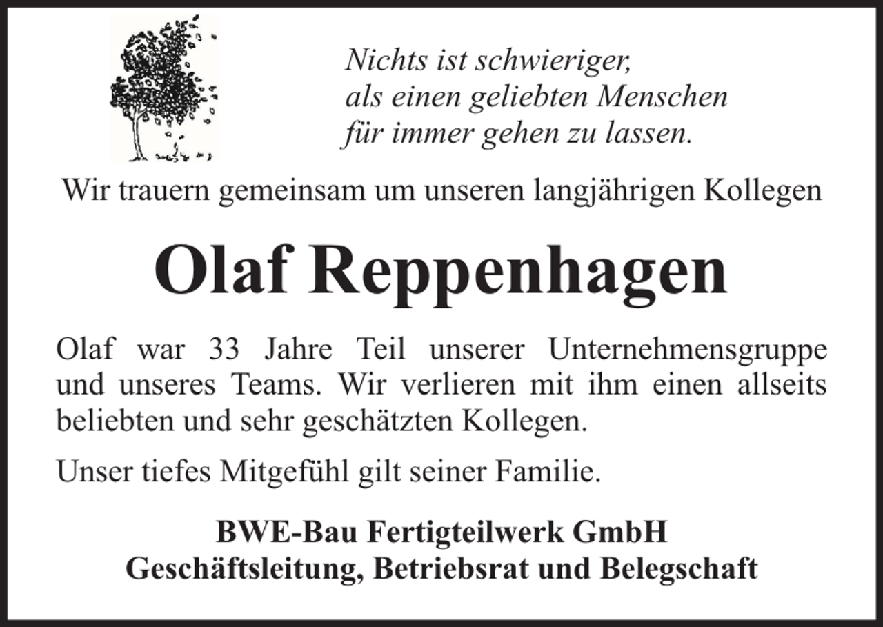 <p>Nichts ist schwieriger,<br />als einen geliebten Menschen<br />für immer gehen zu lassen.<br />Wir trauern gemeinsam um unseren langjährigen Kollegen</p><p>Olaf Reppenhagen<br />Olaf war 33 Jahre Teil unserer Unternehmensgruppe<br />und unseres Teams. Wir verlieren mit ihm einen allseits<br />beliebten und sehr geschätzten Kollegen.<br />Unser tiefes Mitgefühl gilt seiner Familie.<br />BWE-Bau Fertigteilwerk GmbH<br />Geschäftsleitung, Betriebsrat und Belegschaft</p>