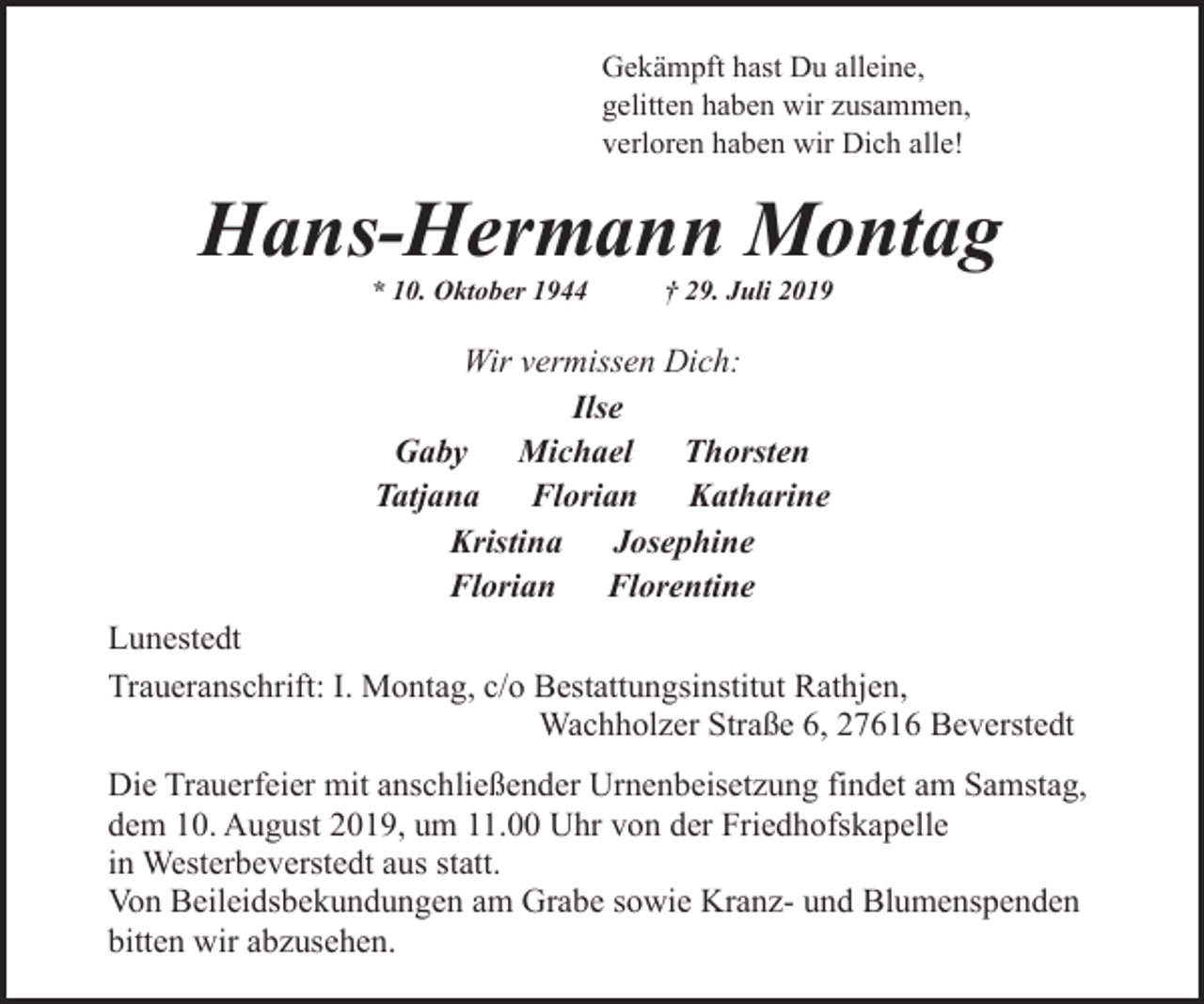 <p>Gekämpft hast Du alleine,<br />gelitten haben wir zusammen,<br />verloren haben wir Dich alle!</p><p>Hans-Hermann Montag<br />* 10. Oktober 1944</p><p>† 29. Juli 2019</p><p>Wir vermissen Dich:<br />Ilse<br />Gaby Michael Thorsten<br />Tatjana<br />Florian Katharine<br />Kristina<br />Josephine<br />Florian Florentine<br />Lunestedt<br />Traueranschrift: I. Montag, c/o Bestattungsinstitut Rathjen,<br />Wachholzer Straße 6, 27616 Beverstedt<br />Die Trauerfeier mit anschließender Urnenbeisetzung findet am Samstag,<br />dem 10. August 2019, um 11.00 Uhr von der Friedhofskapelle<br />in Westerbeverstedt aus statt.<br />Von Beileidsbekundungen am Grabe sowie Kranz- und Blumenspenden<br />bitten wir abzusehen.</p>