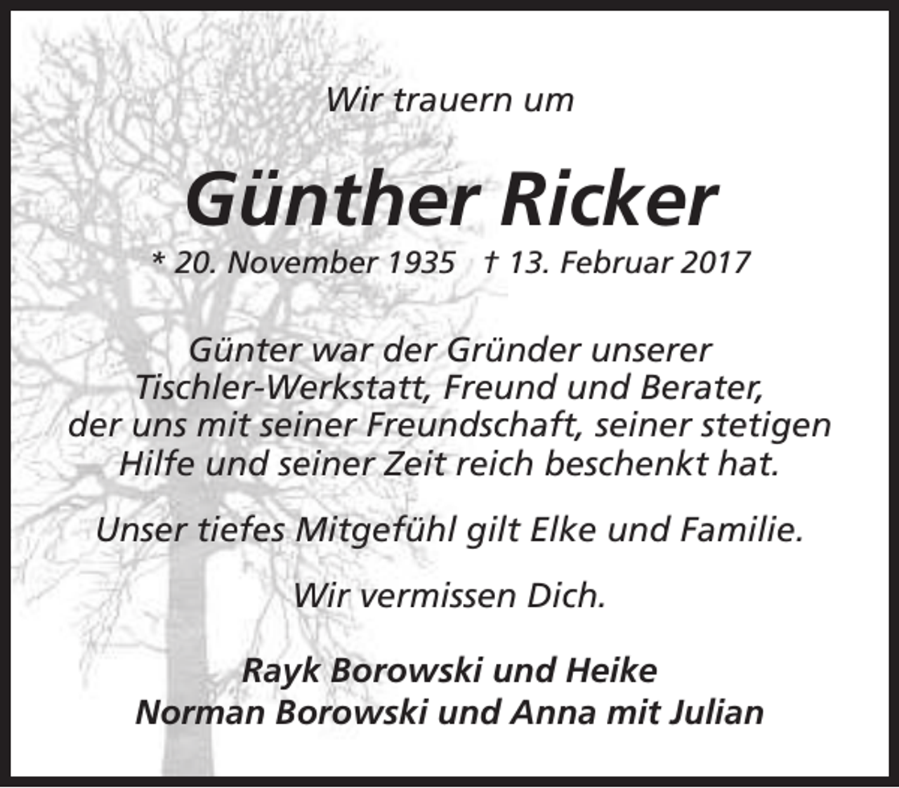 <p>Wir trauern um</p><p>Günther Ricker</p><p>* 20. November 1935 † 13. Februar 2017</p><p>Günter war der Gründer unserer<br />Tischler-Werkstatt, Freund und Berater,<br />der uns mit seiner Freundschaft, seiner stetigen<br />Hilfe und seiner Zeit reich beschenkt hat.<br />Unser tiefes Mitgefühl gilt Elke und Familie.<br />Wir vermissen Dich.<br />Rayk Borowski und Heike<br />Norman Borowski und Anna mit Julian</p>