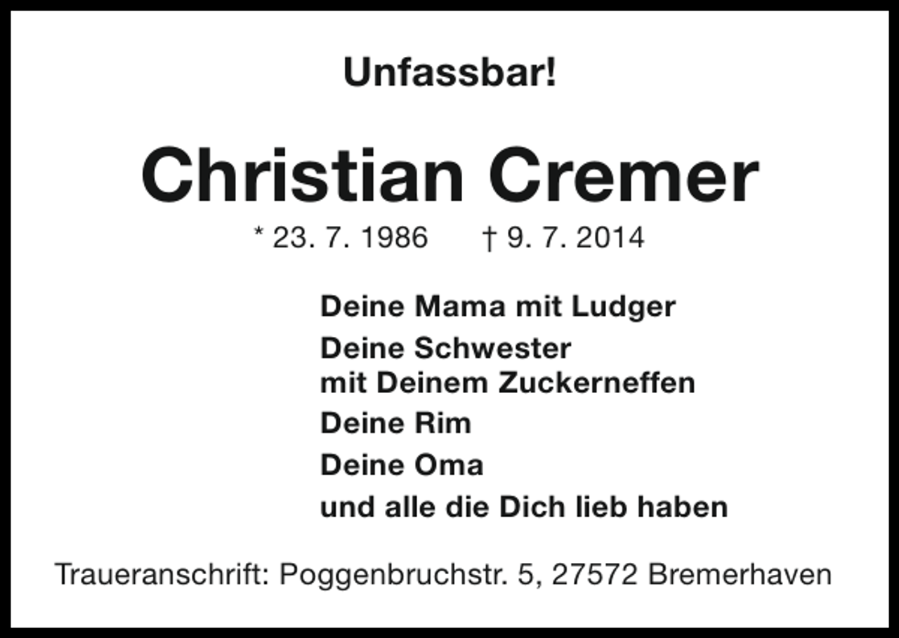 <p>Unfassbar!</p><p>Christian Cremer<br />* 23. 7. 1986</p><p>† 9. 7. 2014</p><p>Deine Mama mit Ludger<br />Deine Schwester<br />mit Deinem Zuckerneffen<br />Deine Rim<br />Deine Oma<br />und alle die Dich lieb haben<br />Traueranschrift: Poggenbruchstr. 5, 27572 Bremerhaven</p>