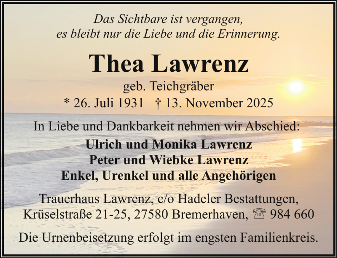 <p>Das Sichtbare ist vergangen,<br />es bleibt nur die Liebe und die Erinnerung.</p><p>Thea Lawrenz</p><p>geb. Teichgräber<br />* 26. Juli 1931 † 13. November 2025<br />In Liebe und Dankbarkeit nehmen wir Abschied:<br />Ulrich und Monika Lawrenz<br />Peter und Wiebke Lawrenz<br />Enkel, Urenkel und alle Angehörigen<br />Trauerhaus Lawrenz, c/o Hadeler Bestattungen,<br />Krüselstraße 21-25, 27580 Bremerhaven, ' 984 660<br />Die Urnenbeisetzung erfolgt im engsten Familienkreis.</p>