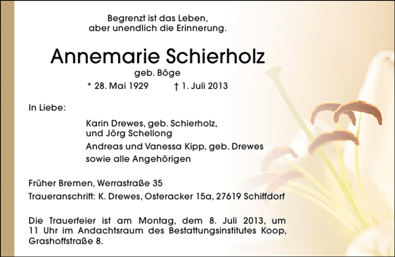 <p>Begrenzt ist das Leben,<br />aber unendlich die Erinnerung.</p><p>Annemarie Schierholz<br />geb. Böge<br />* 28. Mai 1929<br />† 1. Juli 2013</p><p>In Liebe:<br />Karin Drewes, geb. Schierholz,<br />und Jörg Schellong<br />Andreas und Vanessa Kipp, geb. Drewes<br />sowie alle Angehörigen<br />Früher Bremen, Werrastraße 35<br />Traueranschrift: K. Drewes, Osteracker 15a, 27619 Schiffdorf<br />Die Trauerfeier ist am Montag, dem 8. Juli 2013, um<br />11 Uhr im Andachtsraum des Bestattungsinstitutes Koop,<br />Grashoffstraße 8.</p>