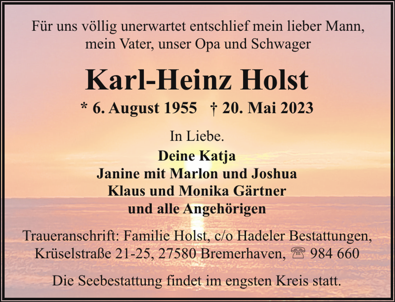 <p>Für uns völlig unerwartet entschlief mein lieber Mann,<br />mein Vater, unser Opa und Schwager</p><p>Karl-Heinz Holst</p><p>* 6. August 1955 † 20. Mai 2023<br />In Liebe.<br />Deine Katja<br />Janine mit Marlon und Joshua<br />Klaus und Monika Gärtner<br />und alle Angehörigen<br />Traueranschrift: Familie Holst, c/o Hadeler Bestattungen,<br />Krüselstraße 21-25, 27580 Bremerhaven, ' 984 660<br />Die Seebestattung findet im engsten Kreis statt.</p>